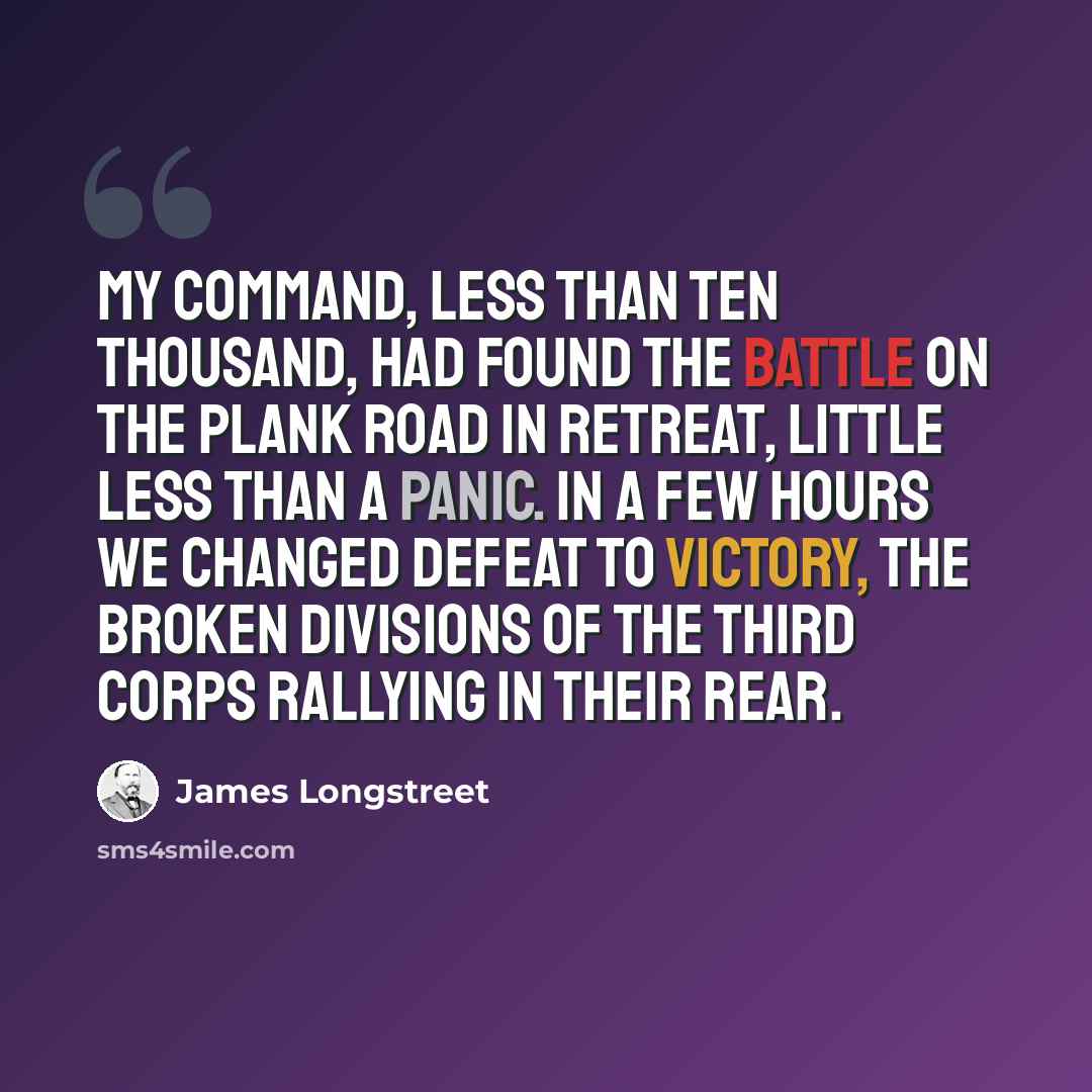 “My command, less than ten thousand, had found the battle on the Plank road in retreat, little less than a panic. In a few hours we changed defeat to victory, the broken divisions of the Third Corps rallying in their rear.” quote by James Longstreet