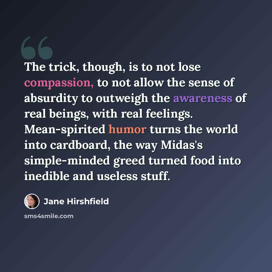 “The trick, though, is to not lose compassion, to not allow the sense of absurdity to outweigh the awareness of real beings, with real feelings. Mean-spirited humor turns the world into cardboard, the way Midas's simple-minded greed turned food into inedible and useless stuff.” quote by Jane Hirshfield