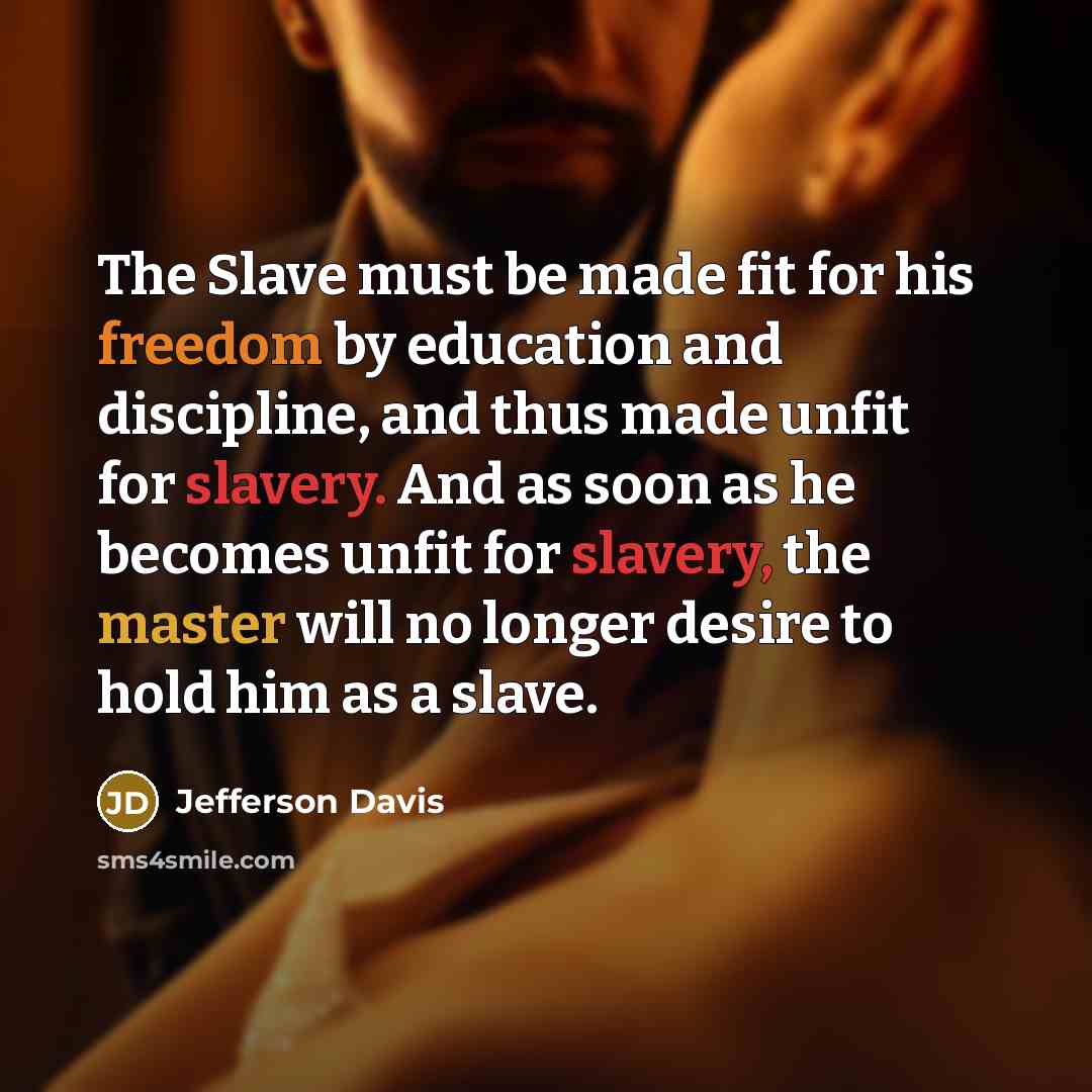 “The Slave must be made fit for his freedom by education and discipline, and thus made unfit for slavery. And as soon as he becomes unfit for slavery, the master will no longer desire to hold him as a slave.” quote by Jefferson Davis