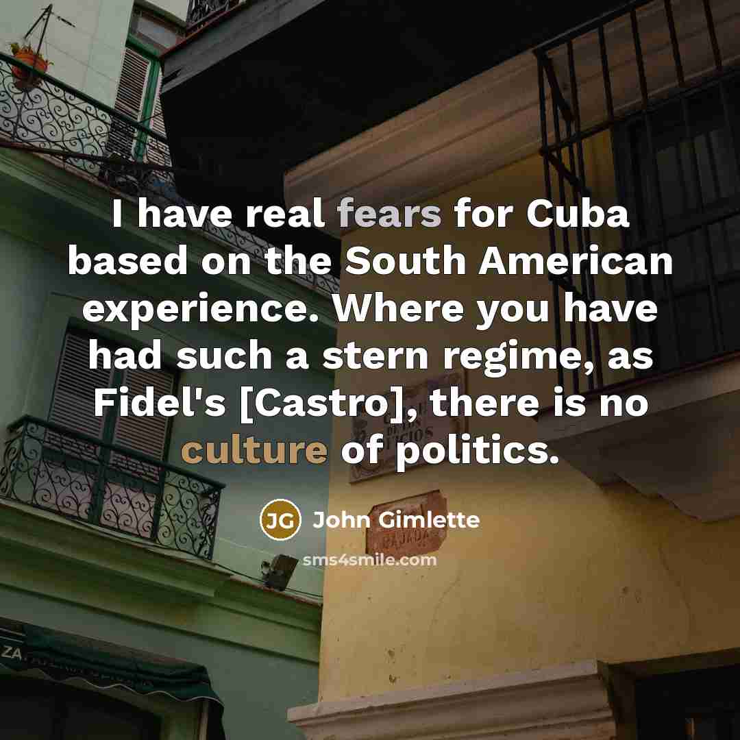 “I have real fears for Cuba based on the South American experience. Where you have had such a stern regime, as Fidel's [Castro], there is no culture of politics.” quote by John Gimlette