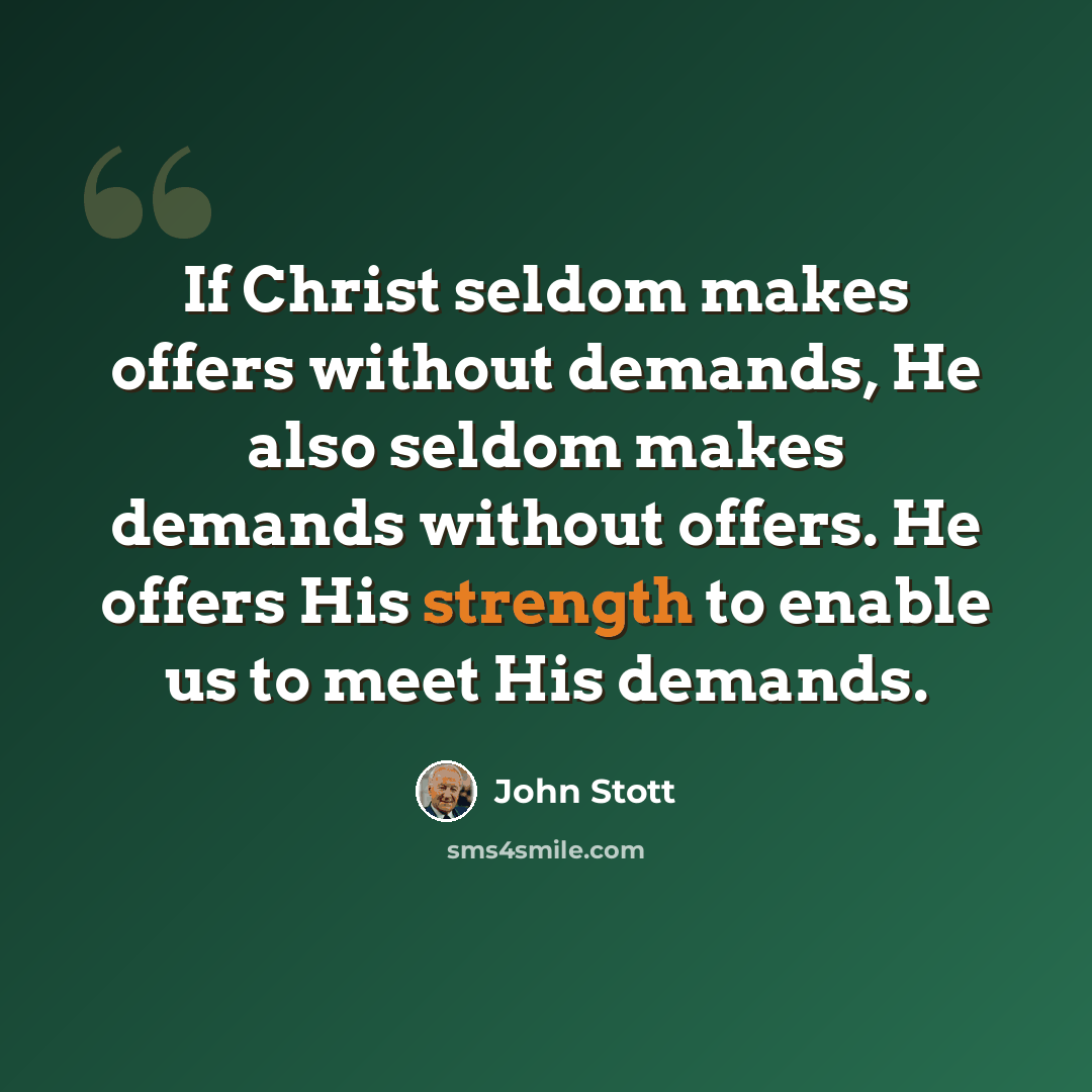 “If Christ seldom makes offers without demands, He also seldom makes demands without offers. He offers His strength to enable us to meet His demands.” quote by John Stott