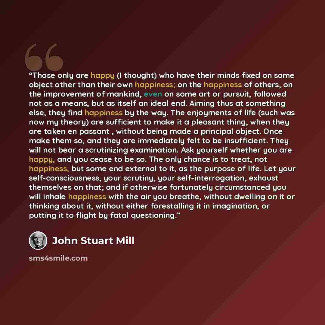 “Those only are happy (I thought) who have their minds fixed on some object other than their own happiness; on the happiness of others, on the improvement of mankind, even on some art or pursuit, followed not as a means, but as itself an ideal end. Aiming thus at something else, they find happiness…” quote by John Stuart Mill