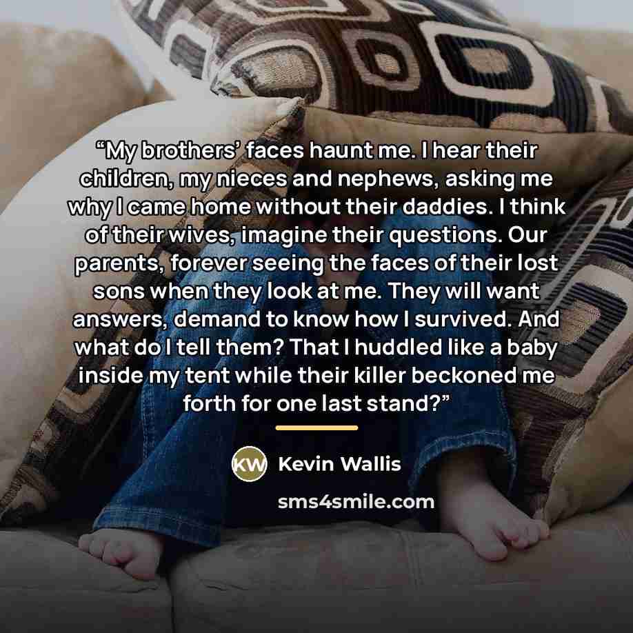 “My brothers’ faces haunt me. I hear their children, my nieces and nephews, asking me why I came home without their daddies. I think of their wives, imagine their questions. Our parents, forever seeing the faces of their lost sons when they look at me. They will want answers, demand to know how I…” quote by Kevin Wallis
