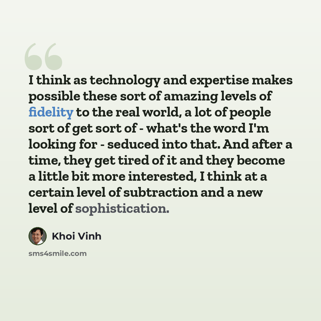 “I think as technology and expertise makes possible these sort of amazing levels of fidelity to the real world, a lot of people sort of get sort of - what's the word I'm looking for - seduced into that. And after a time, they get tired of it and they become a little bit more interested, I think at…” quote by Khoi Vinh
