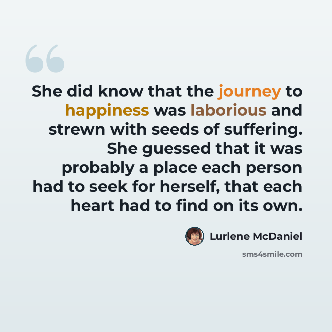 “She did know that the journey to happiness was laborious and strewn with seeds of suffering. She guessed that it was probably a place each person had to seek for herself, that each heart had to find on its own.” quote by Lurlene McDaniel