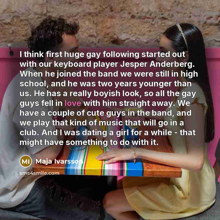 “I think first huge gay following started out with our keyboard player Jesper Anderberg. When he joined the band we were still in high school, and he was two years younger than us. He has a really boyish look, so all the gay guys fell in love with him straight away. We have a couple of cute guys in…” quote by Maja Ivarsson