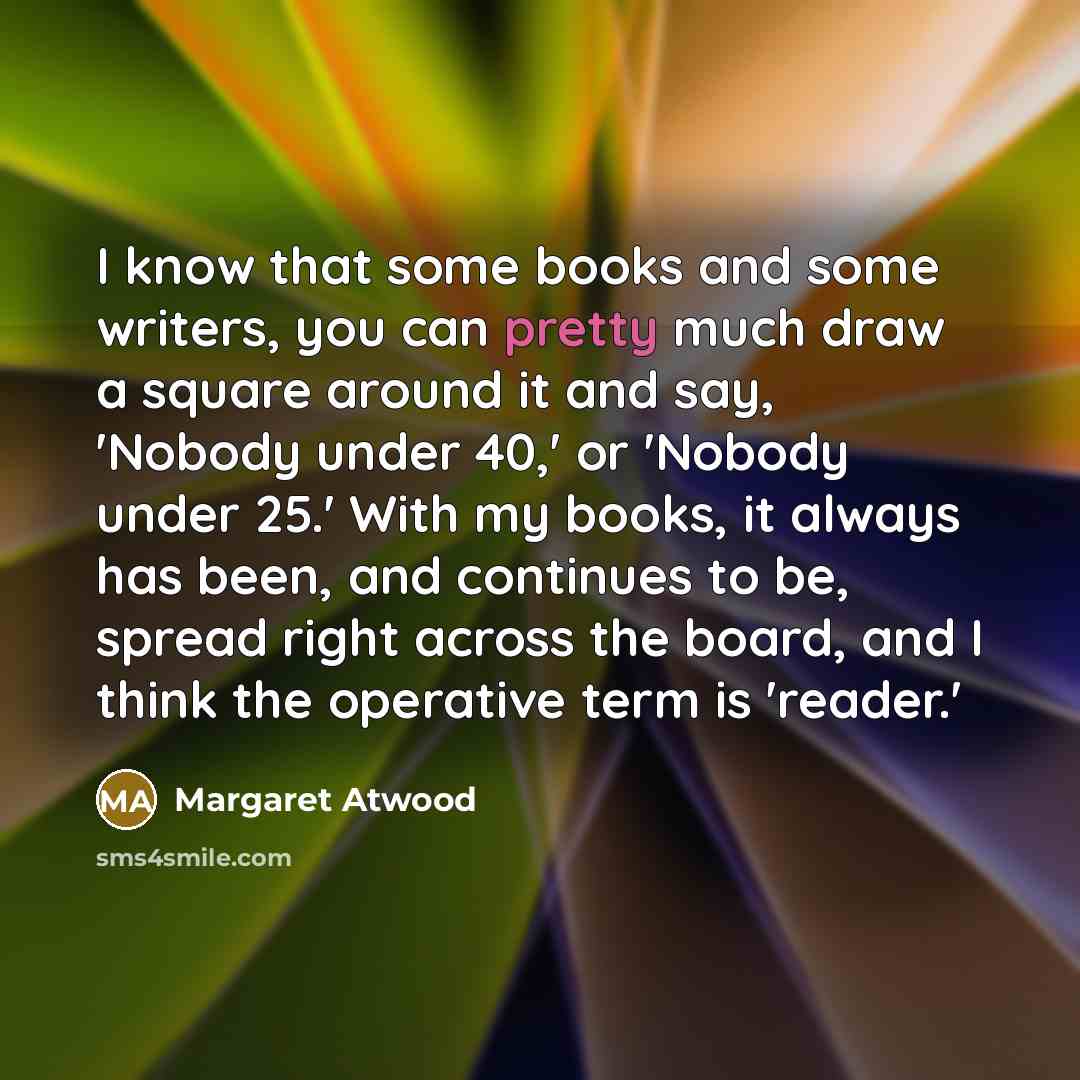 “I know that some books and some writers, you can pretty much draw a square around it and say, 'Nobody under 40,' or 'Nobody under 25.' With my books, it always has been, and continues to be, spread right across the board, and I think the operative term is 'reader.'” quote by Margaret Atwood