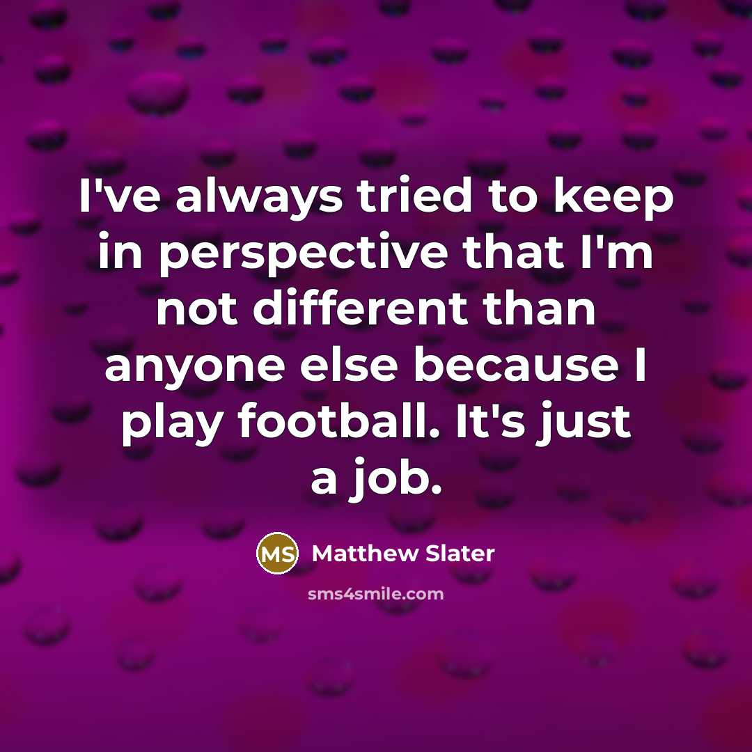 “I've always tried to keep in perspective that I'm not different than anyone else because I play football. It's just a job.” quote by Matthew Slater