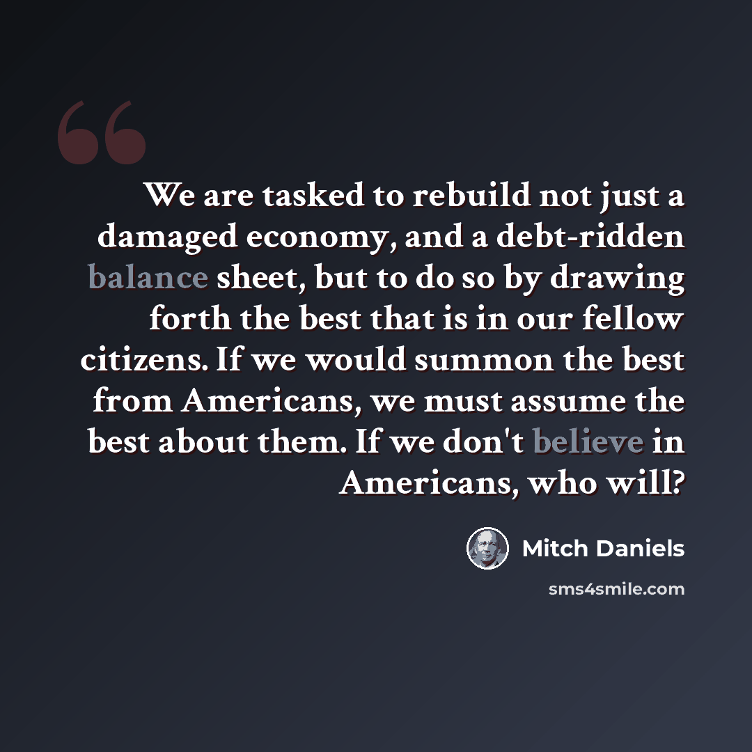 “We are tasked to rebuild not just a damaged economy, and a debt-ridden balance sheet, but to do so by drawing forth the best that is in our fellow citizens. If we would summon the best from Americans, we must assume the best about them. If we don't believe in Americans, who will?” quote by Mitch Daniels