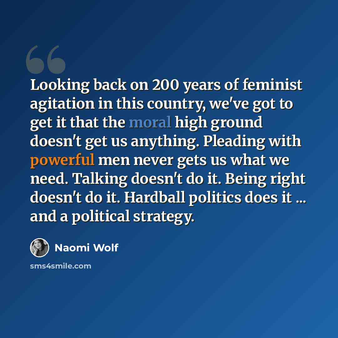 “Looking back on 200 years of feminist agitation in this country, we've got to get it that the moral high ground doesn't get us anything. Pleading with powerful men never gets us what we need. Talking doesn't do it. Being right doesn't do it. Hardball politics does it ... and a political strategy.” quote by Naomi Wolf