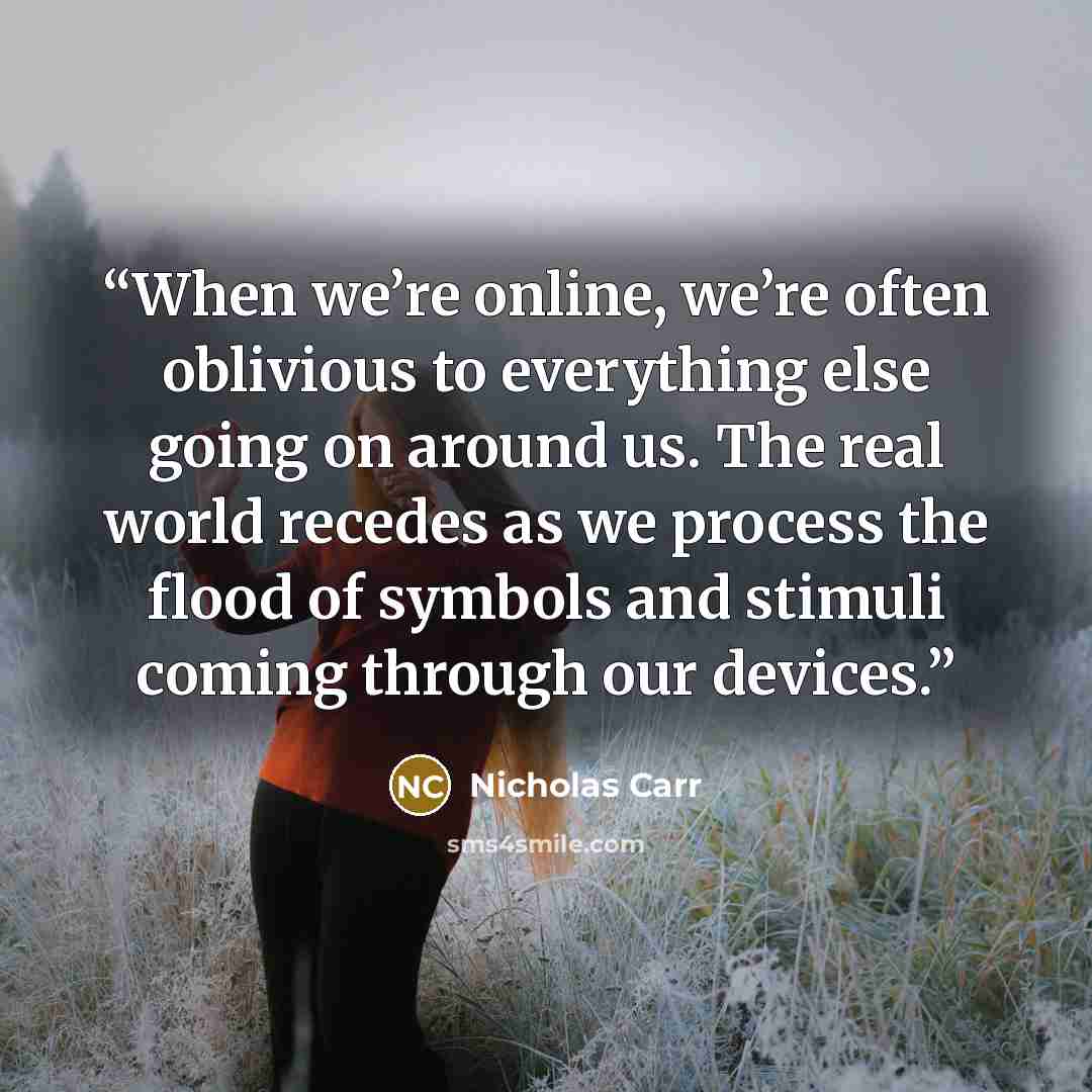 “When we’re online, we’re often oblivious to everything else going on around us. The real world recedes as we process the flood of symbols and stimuli coming through our devices.” quote by Nicholas Carr