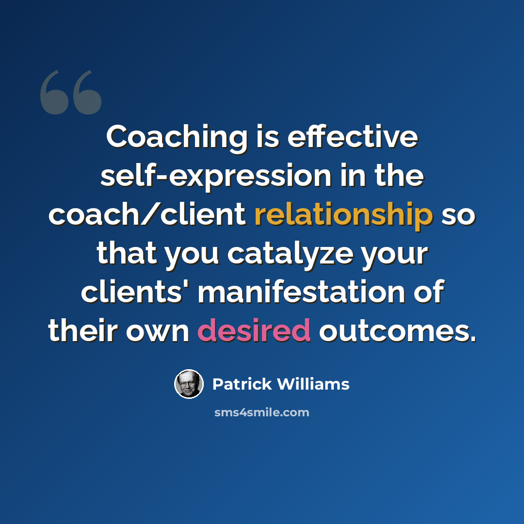 “Coaching is effective self-expression in the coach/client relationship so that you catalyze your clients' manifestation of their own desired outcomes.” quote by Patrick Williams