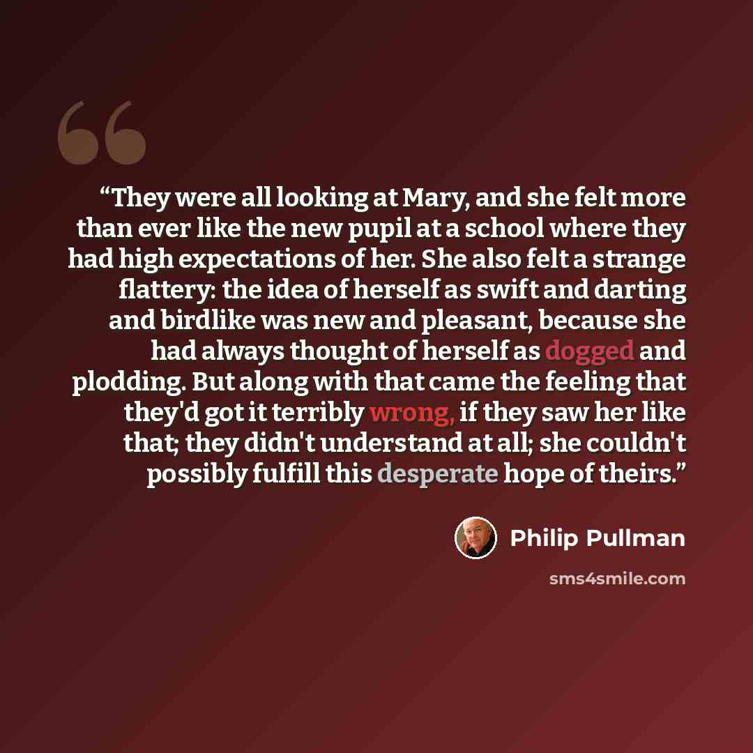 “They were all looking at Mary, and she felt more than ever like the new pupil at a school where they had high expectations of her. She also felt a strange flattery: the idea of herself as swift and darting and birdlike was new and pleasant, because she had always thought of herself as dogged and…” quote by Philip Pullman