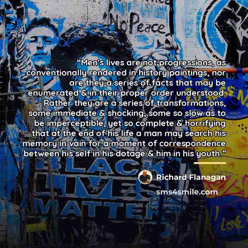“Men's lives are not progressions, as conventionally rendered in history paintings, nor are they a series of facts that may be enumerated & in their proper order understood. Rather they are a series of transformations, some immediate & shocking, some so slow as to be imperceptible, yet so complete…” quote by Richard Flanagan