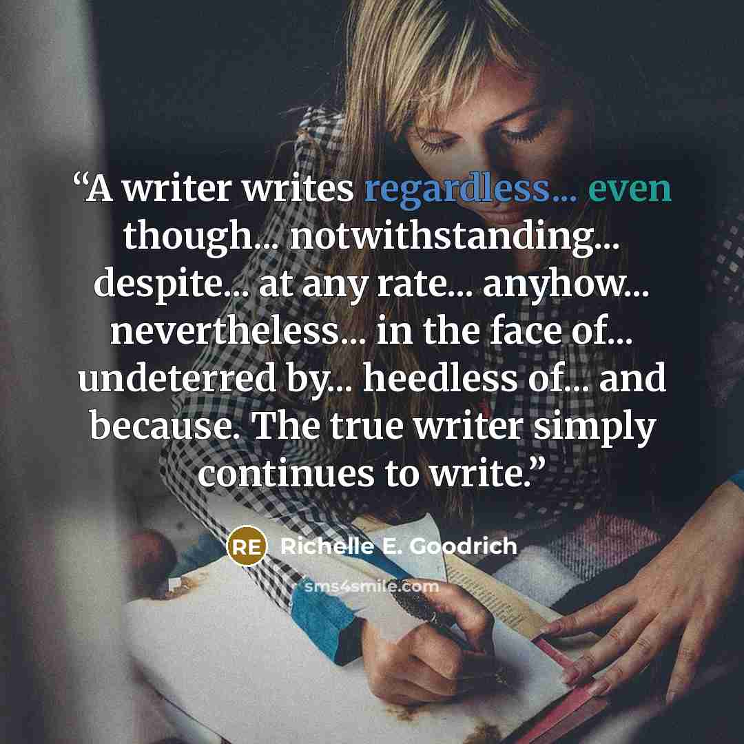 “A writer writes regardless... even though... notwithstanding... despite... at any rate... anyhow... nevertheless... in the face of... undeterred by... heedless of... and because. The true writer simply continues to write.” quote by Richelle E. Goodrich