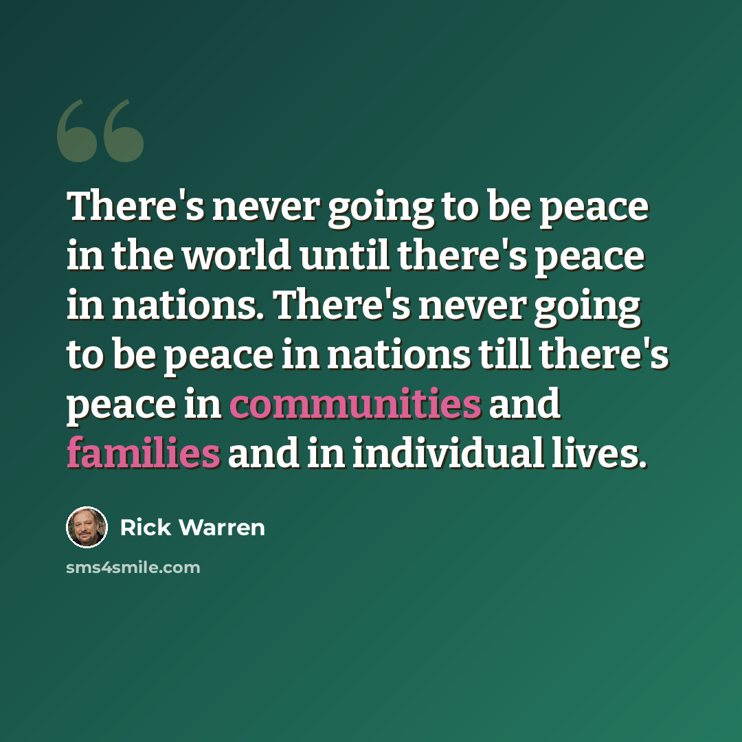 “There's never going to be peace in the world until there's peace in nations. There's never going to be peace in nations till there's peace in communities and families and in individual lives.” quote by Rick Warren