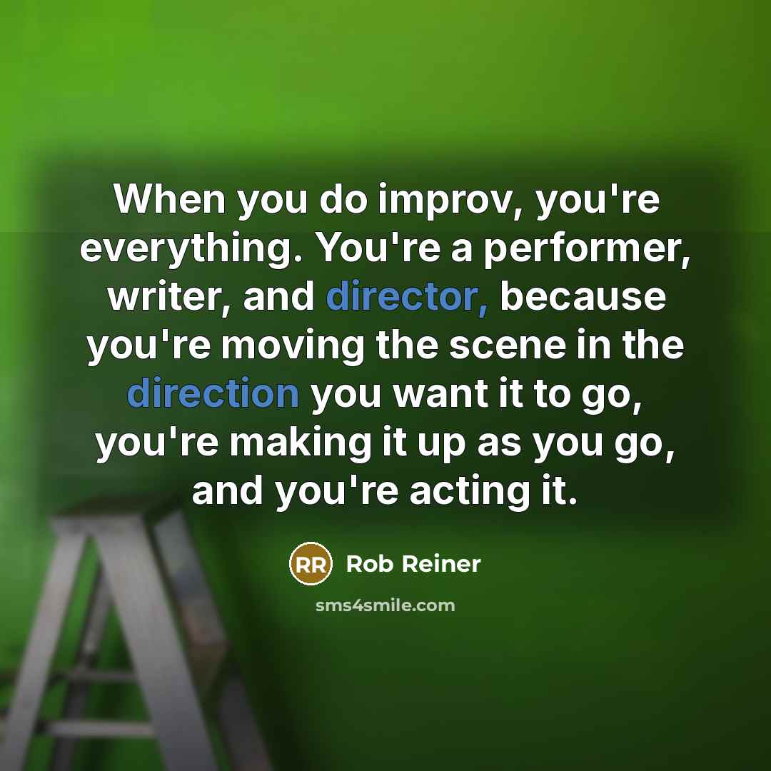 “When you do improv, you're everything. You're a performer, writer, and director, because you're moving the scene in the direction you want it to go, you're making it up as you go, and you're acting it.” quote by Rob Reiner