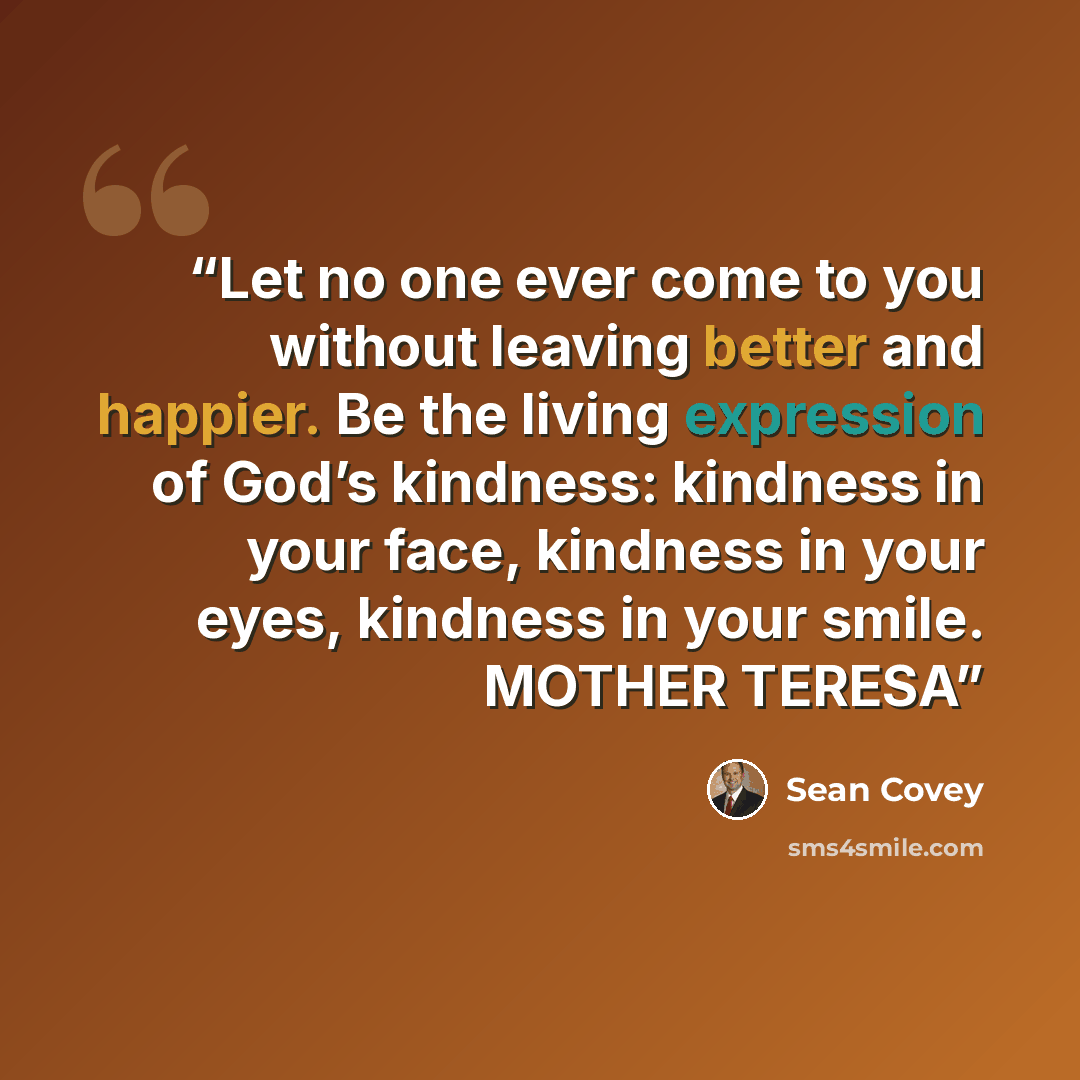 “Let no one ever come to you without leaving better and happier. Be the living expression of God’s kindness: kindness in your face, kindness in your eyes, kindness in your smile. MOTHER TERESA” quote by Sean Covey