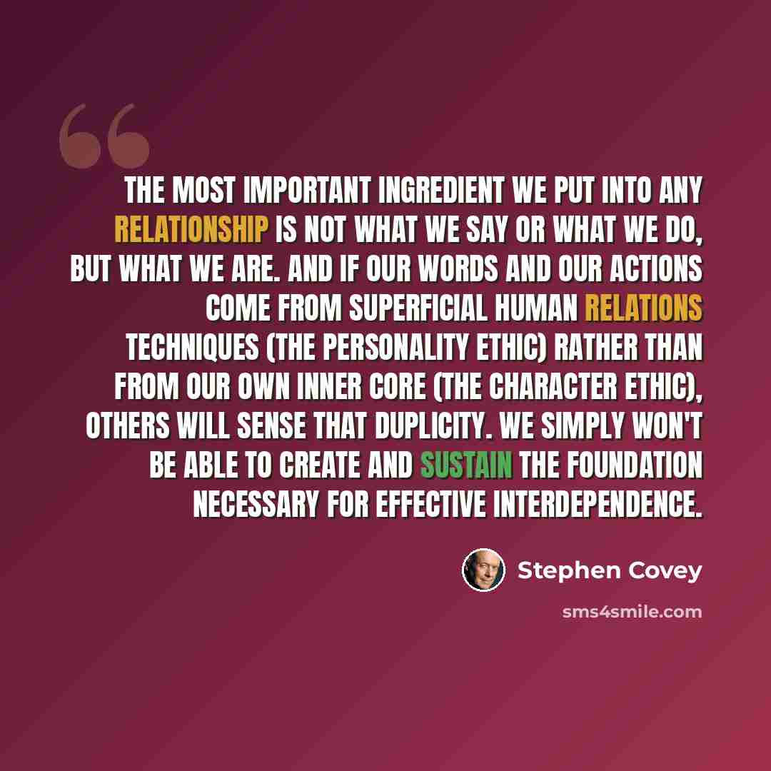 “The most important ingredient we put into any relationship is not what we say or what we do, but what we are. And if our words and our actions come from superficial human relations techniques (the Personality Ethic) rather than from our own inner core (the Character Ethic), others will sense that…” quote by Stephen Covey