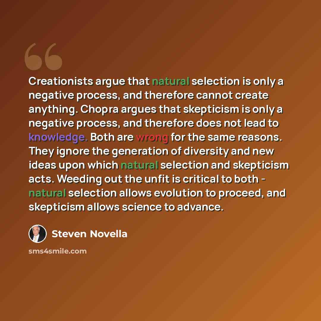 “Creationists argue that natural selection is only a negative process, and therefore cannot create anything. Chopra argues that skepticism is only a negative process, and therefore does not lead to knowledge. Both are wrong for the same reasons. They ignore the generation of diversity and new ideas…” quote by Steven Novella