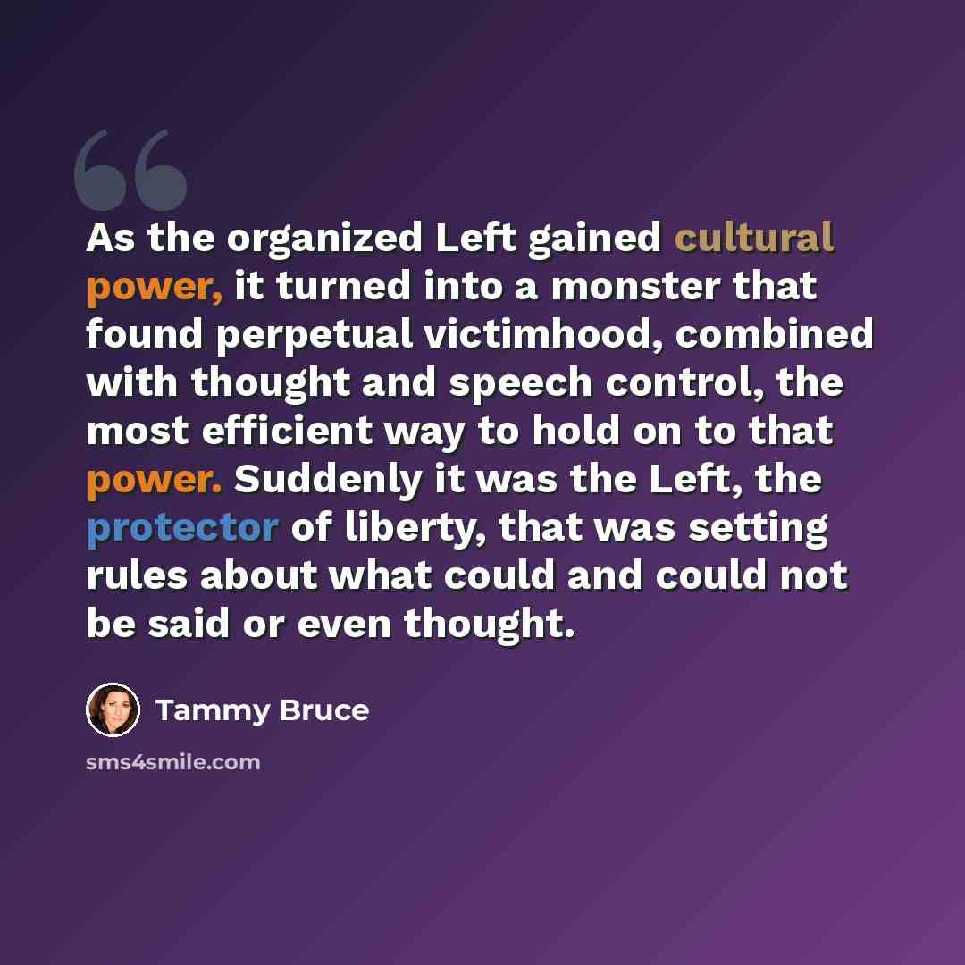 “As the organized Left gained cultural power, it turned into a monster that found perpetual victimhood, combined with thought and speech control, the most efficient way to hold on to that power. Suddenly it was the Left, the protector of liberty, that was setting rules about what could and could…” quote by Tammy Bruce