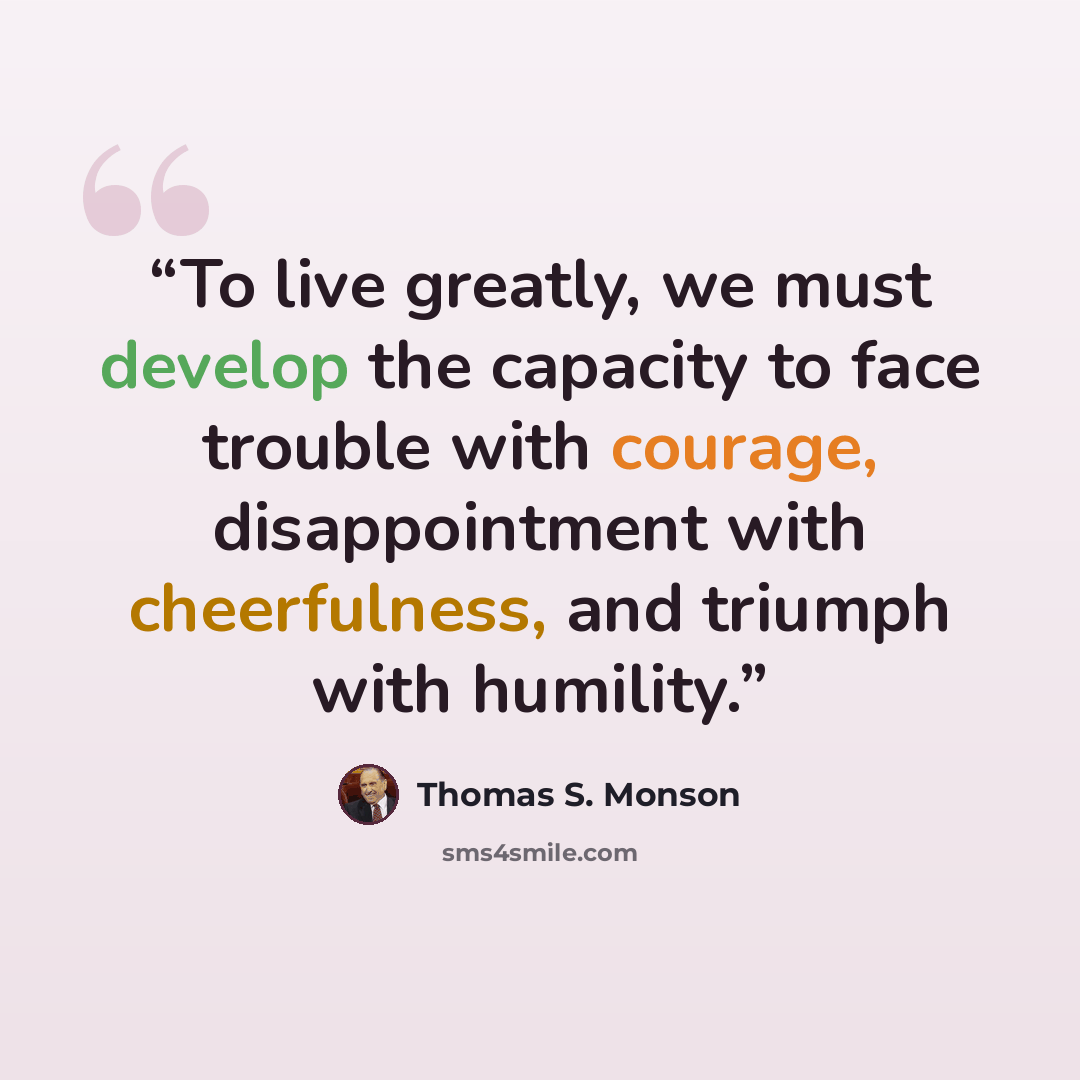 “To live greatly, we must develop the capacity to face trouble with courage, disappointment with cheerfulness, and triumph with humility.” quote by Thomas S. Monson