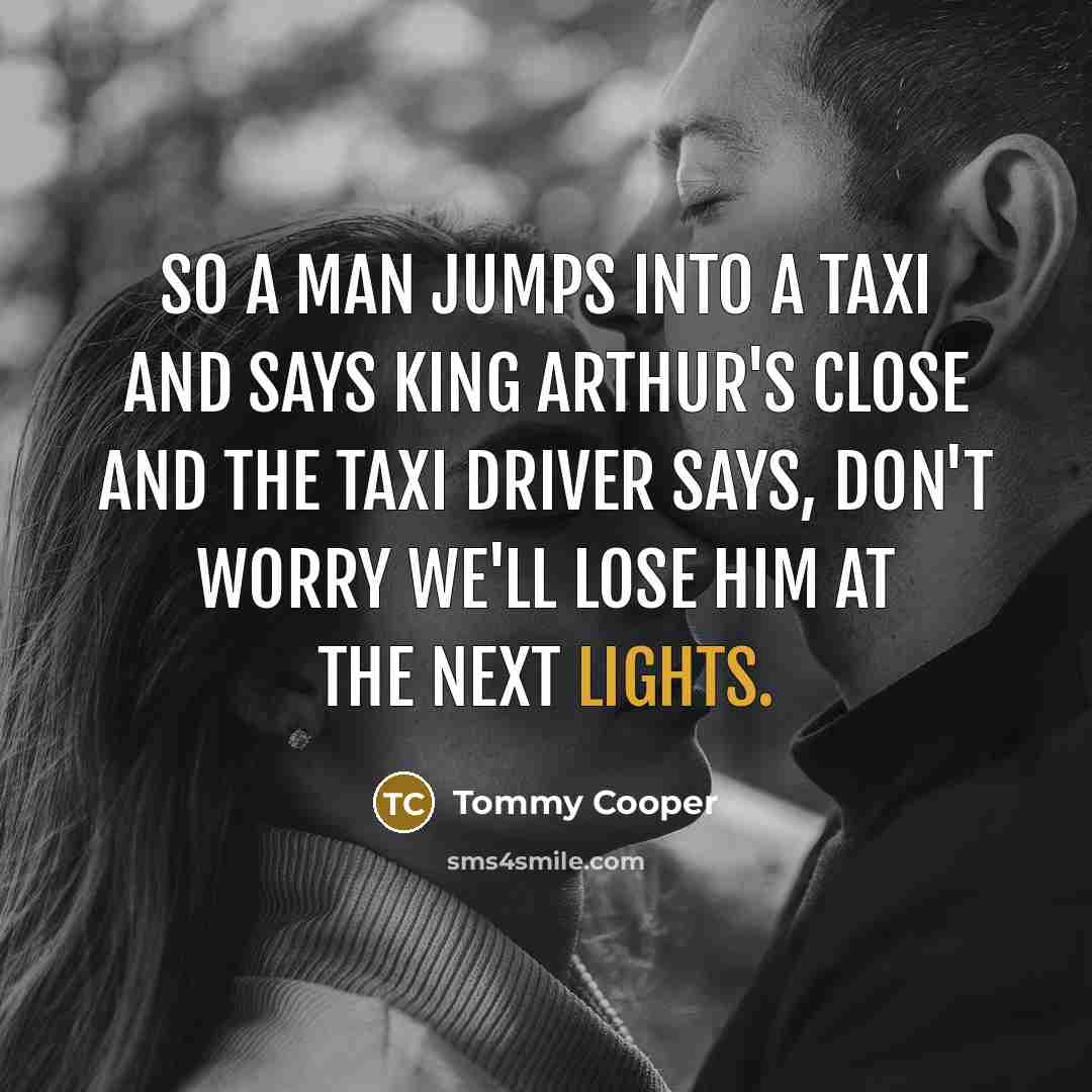 “So a man jumps into a taxi and says King Arthur's close and the taxi driver says, don't worry we'll lose him at the next lights.” quote by Tommy Cooper