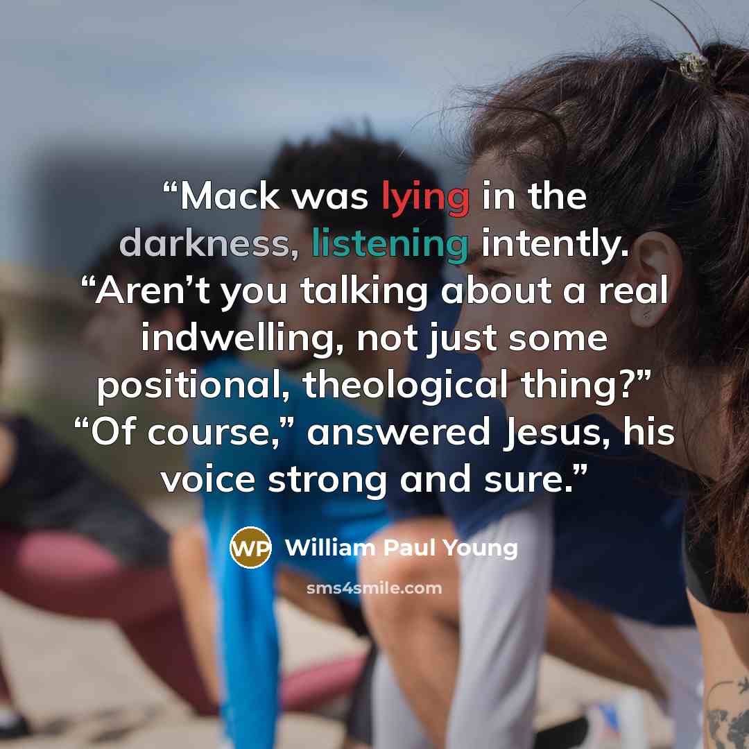 “Mack was lying in the darkness, listening intently. “Aren’t you talking about a real indwelling, not just some positional, theological thing?” “Of course,” answered Jesus, his voice strong and sure.” quote by William Paul Young