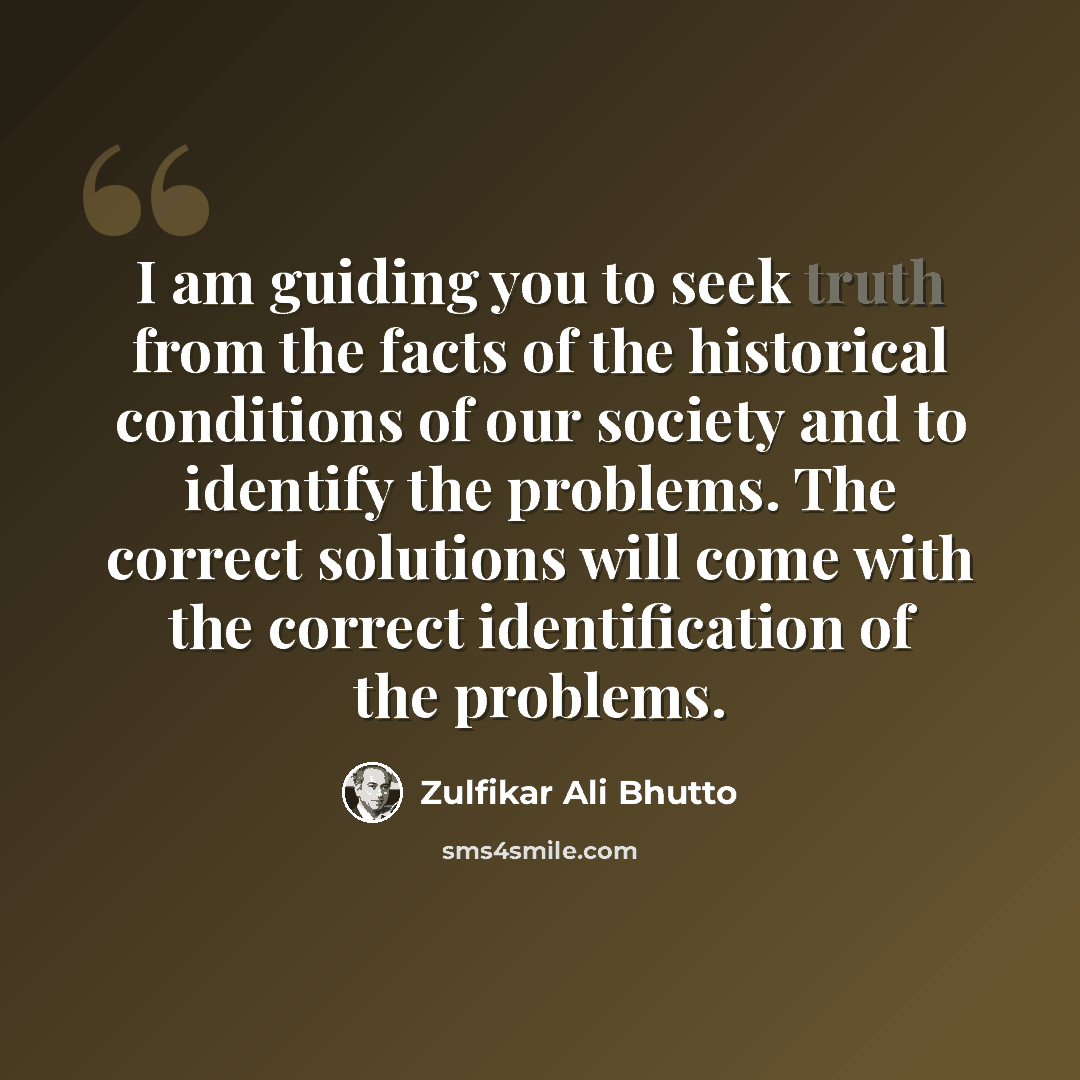 “I am guiding you to seek truth from the facts of the historical conditions of our society and to identify the problems. The correct solutions will come with the correct identification of the problems.” quote by Zulfikar Ali Bhutto
