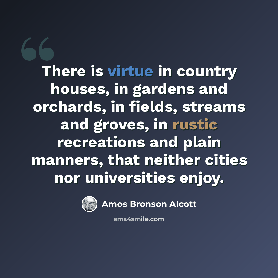 “There is virtue in country houses, in gardens and orchards, in fields, streams and groves, in rustic recreations and plain manners, that neither cities nor universities enjoy.” quote by Amos Bronson Alcott