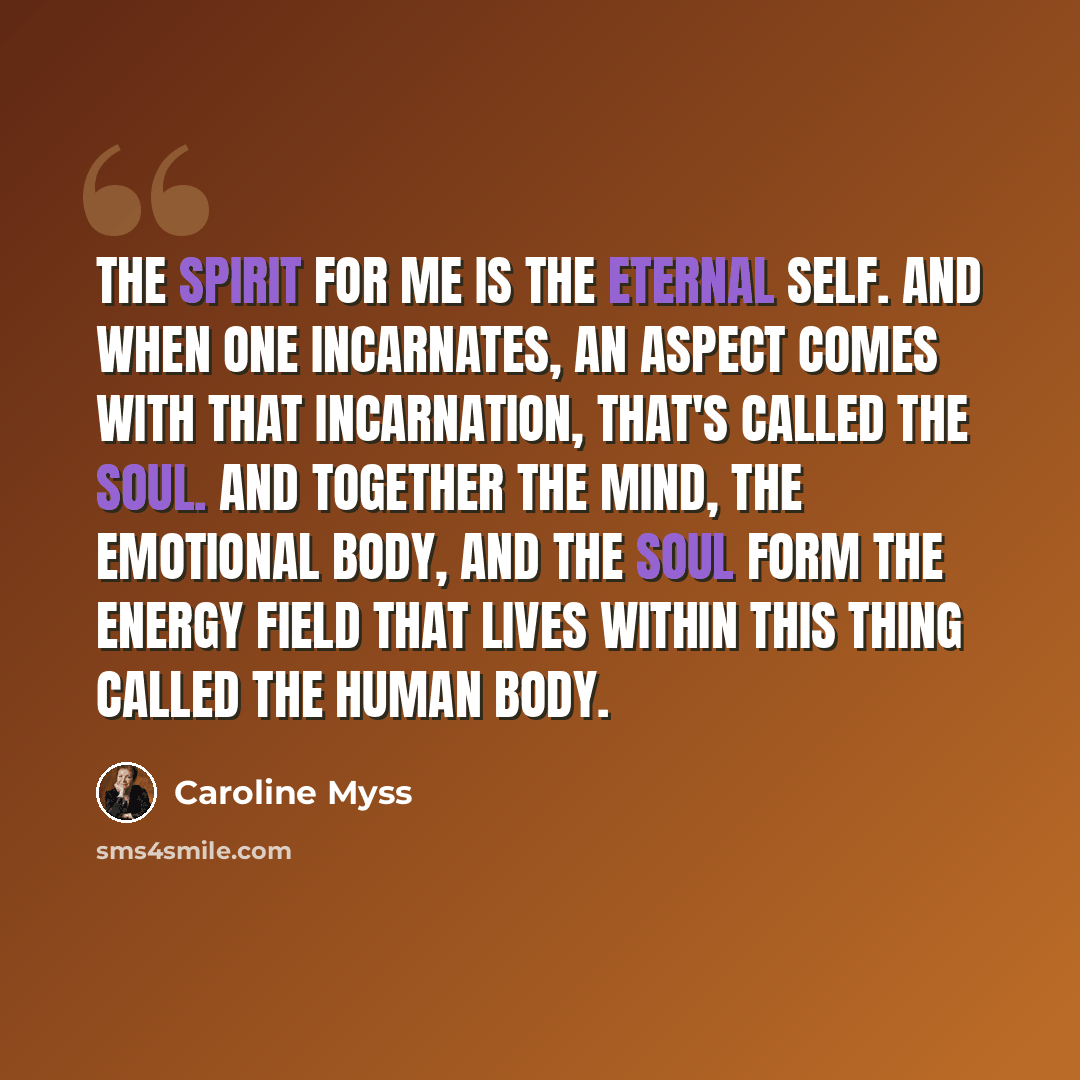 “The spirit for me is the eternal self. And when one incarnates, an aspect comes with that incarnation, that's called the soul. And together the mind, the emotional body, and the soul form the energy field that lives within this thing called the human body.” quote by Caroline Myss