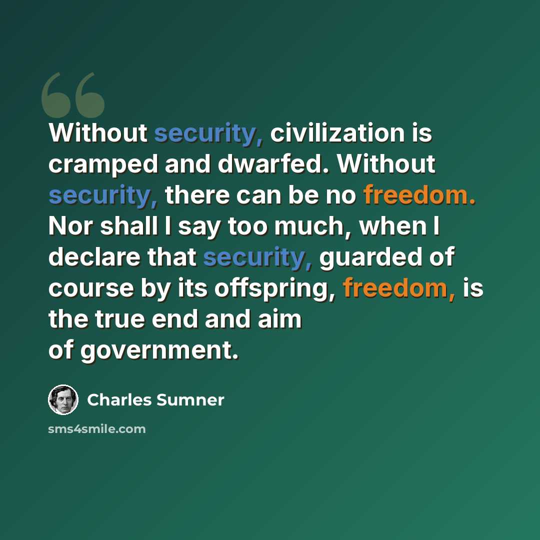 “Without security, civilization is cramped and dwarfed. Without security, there can be no freedom. Nor shall I say too much, when I declare that security, guarded of course by its offspring, freedom, is the true end and aim of government.” quote by Charles Sumner