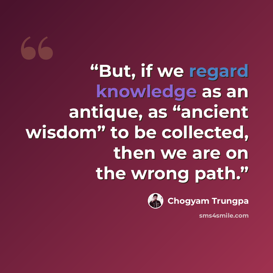 “But, if we regard knowledge as an antique, as “ancient wisdom” to be collected, then we are on the wrong path.” quote by Chögyam Trungpa