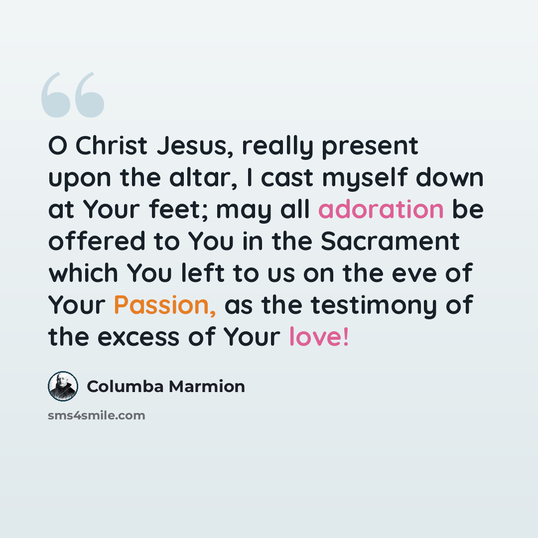 “O Christ Jesus, really present upon the altar, I cast myself down at Your feet; may all adoration be offered to You in the Sacrament which You left to us on the eve of Your Passion, as the testimony of the excess of Your love!” quote by Columba Marmion