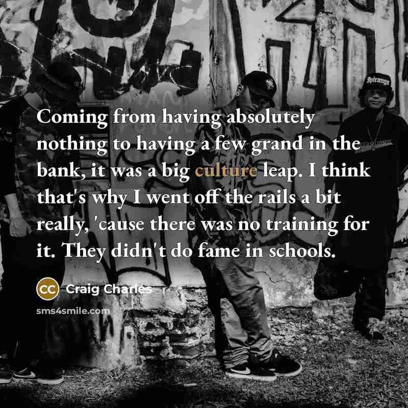 “Coming from having absolutely nothing to having a few grand in the bank, it was a big culture leap. I think that's why I went off the rails a bit really, 'cause there was no training for it. They didn't do fame in schools.” quote by Craig Charles