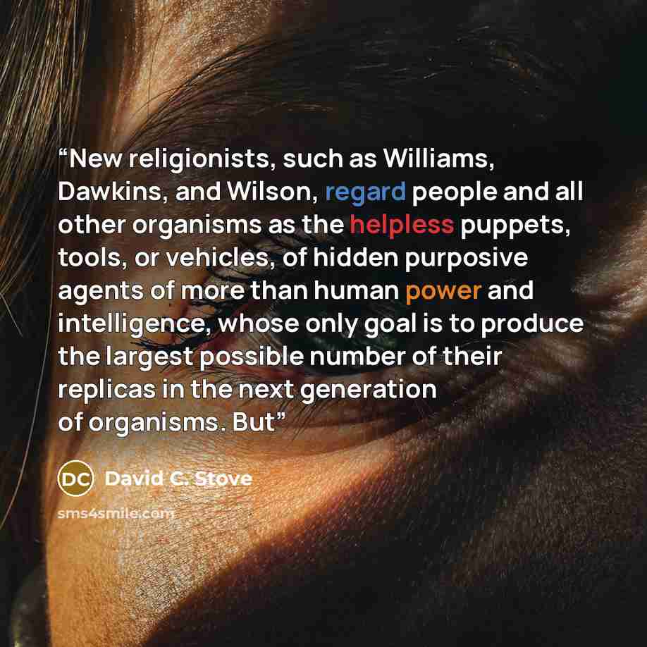 “New religionists, such as Williams, Dawkins, and Wilson, regard people and all other organisms as the helpless puppets, tools, or vehicles, of hidden purposive agents of more than human power and intelligence, whose only goal is to produce the largest possible number of their replicas in the next…” quote by David C. Stove