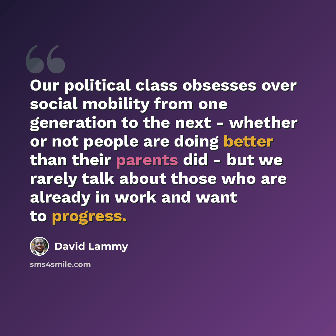 “Our political class obsesses over social mobility from one generation to the next - whether or not people are doing better than their parents did - but we rarely talk about those who are already in work and want to progress.” quote by David Lammy