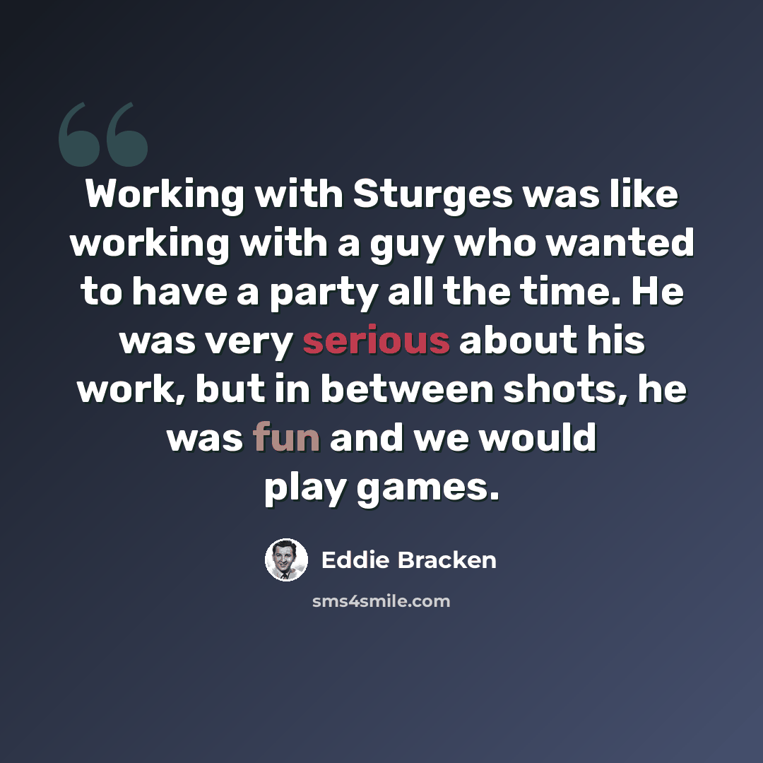 “Working with Sturges was like working with a guy who wanted to have a party all the time. He was very serious about his work, but in between shots, he was fun and we would play games.” quote by Eddie Bracken