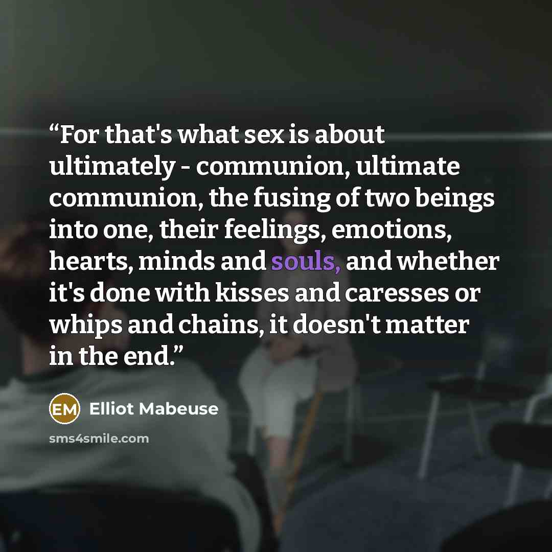 “For that's what sex is about ultimately - communion, ultimate communion, the fusing of two beings into one, their feelings, emotions, hearts, minds and souls, and whether it's done with kisses and caresses or whips and chains, it doesn't matter in the end.” quote by Elliot Mabeuse
