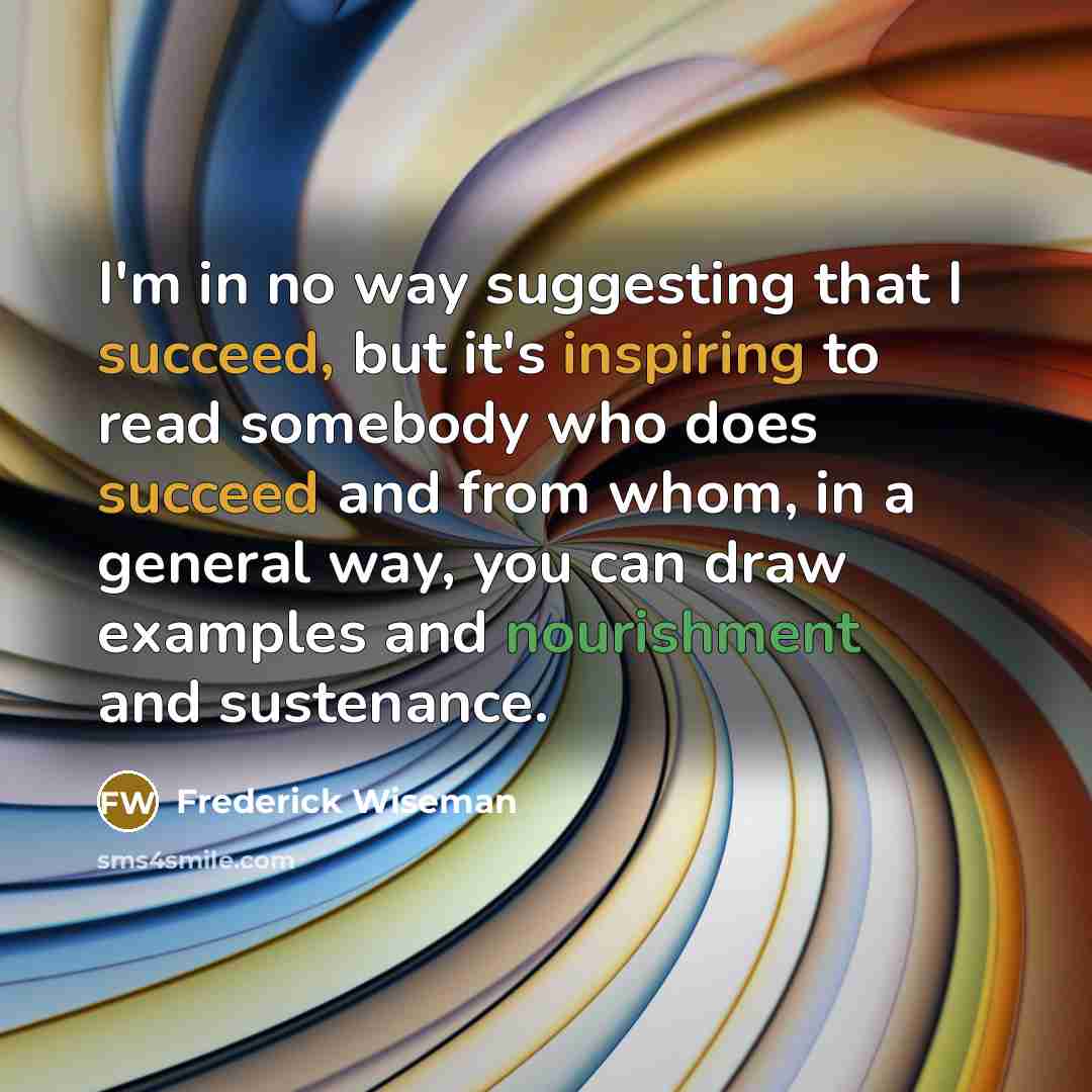 “I'm in no way suggesting that I succeed, but it's inspiring to read somebody who does succeed and from whom, in a general way, you can draw examples and nourishment and sustenance.” quote by Frederick Wiseman