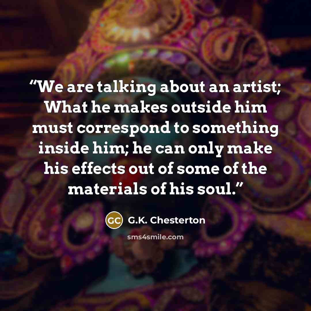 “We are talking about an artist; What he makes outside him must correspond to something inside him; he can only make his effects out of some of the materials of his soul.” quote by G.K. Chesterton