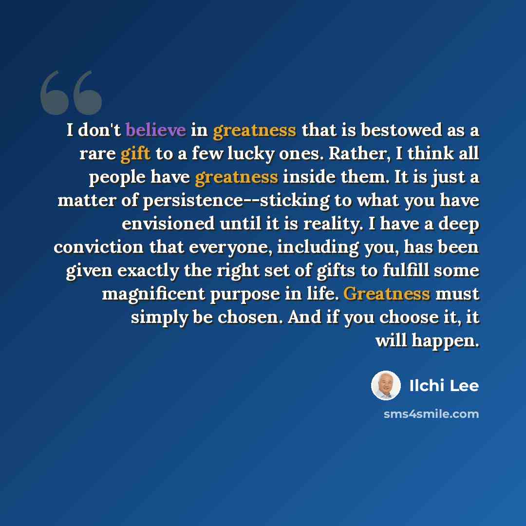 “I don't believe in greatness that is bestowed as a rare gift to a few lucky ones. Rather, I think all people have greatness inside them. It is just a matter of persistence--sticking to what you have envisioned until it is reality. I have a deep conviction that everyone, including you, has been…” quote by Ilchi Lee