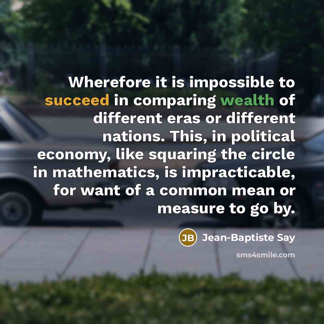 “Wherefore it is impossible to succeed in comparing wealth of different eras or different nations. This, in political economy, like squaring the circle in mathematics, is impracticable, for want of a common mean or measure to go by.” quote by Jean-Baptiste Say