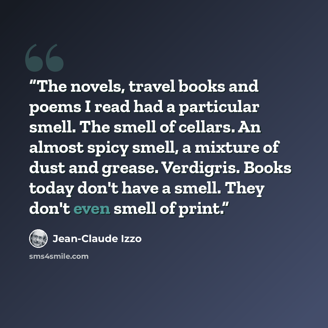 “The novels, travel books and poems I read had a particular smell. The smell of cellars. An almost spicy smell, a mixture of dust and grease. Verdigris. Books today don't have a smell. They don't even smell of print.” quote by Jean-Claude Izzo