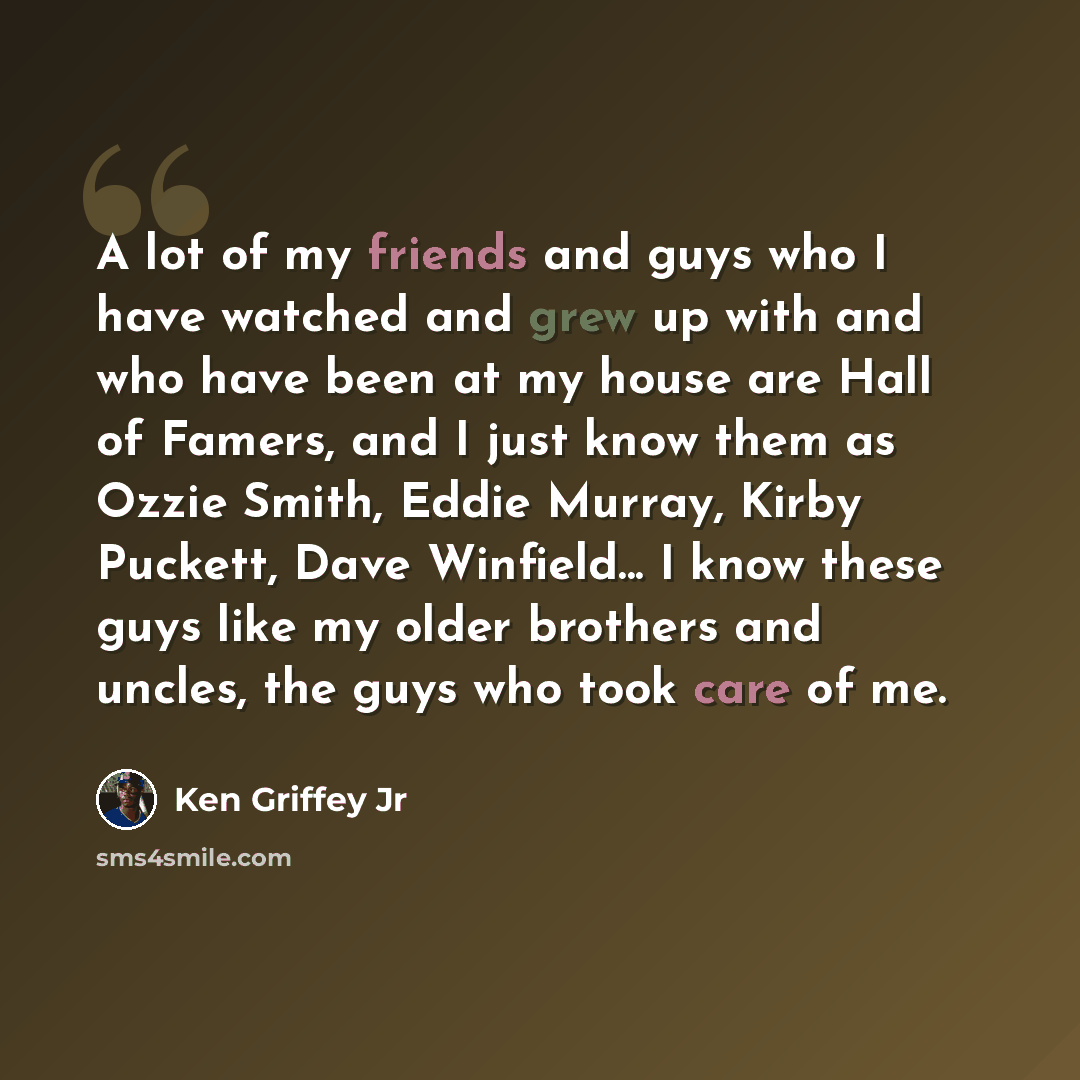 “A lot of my friends and guys who I have watched and grew up with and who have been at my house are Hall of Famers, and I just know them as Ozzie Smith, Eddie Murray, Kirby Puckett, Dave Winfield... I know these guys like my older brothers and uncles, the guys who took care of me.” quote by Ken Griffey Jr