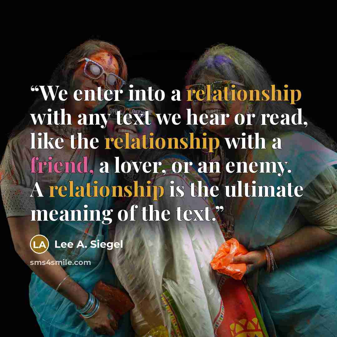 “We enter into a relationship with any text we hear or read, like the relationship with a friend, a lover, or an enemy. A relationship is the ultimate meaning of the text.” quote by Lee A. Siegel