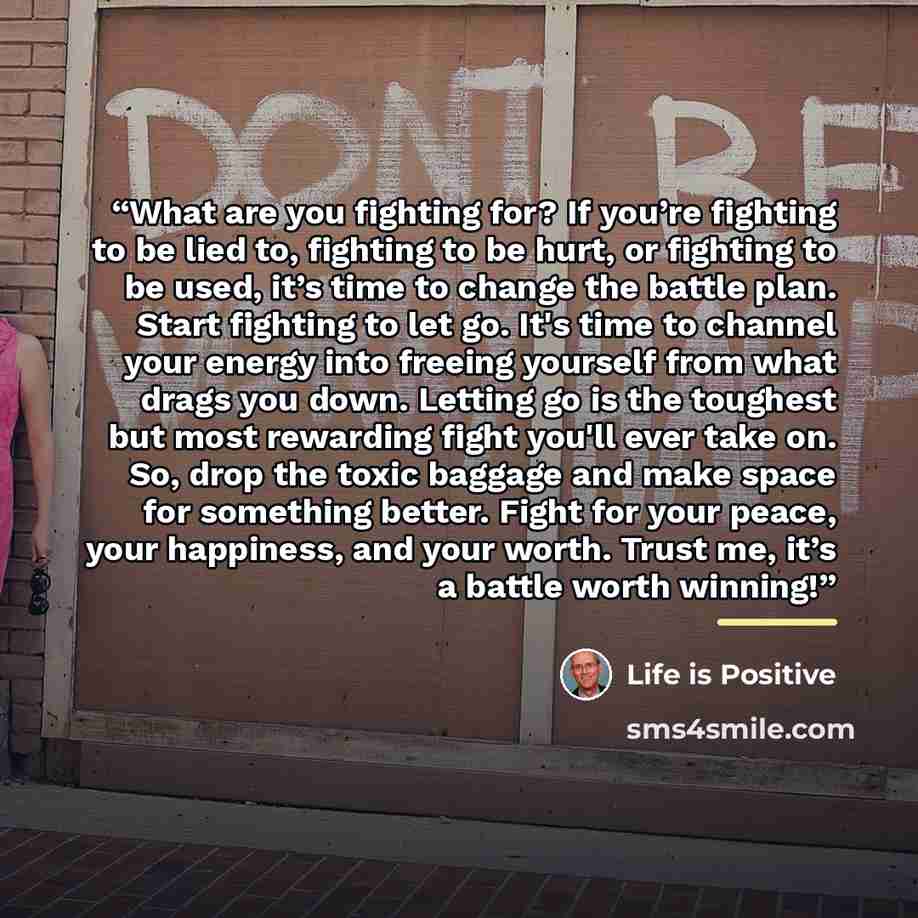 “What are you fighting for? If you’re fighting to be lied to, fighting to be hurt, or fighting to be used, it’s time to change the battle plan. Start fighting to let go. It's time to channel your energy into freeing yourself from what drags you down. Letting go is the toughest but most rewarding…” quote by Life is Positive