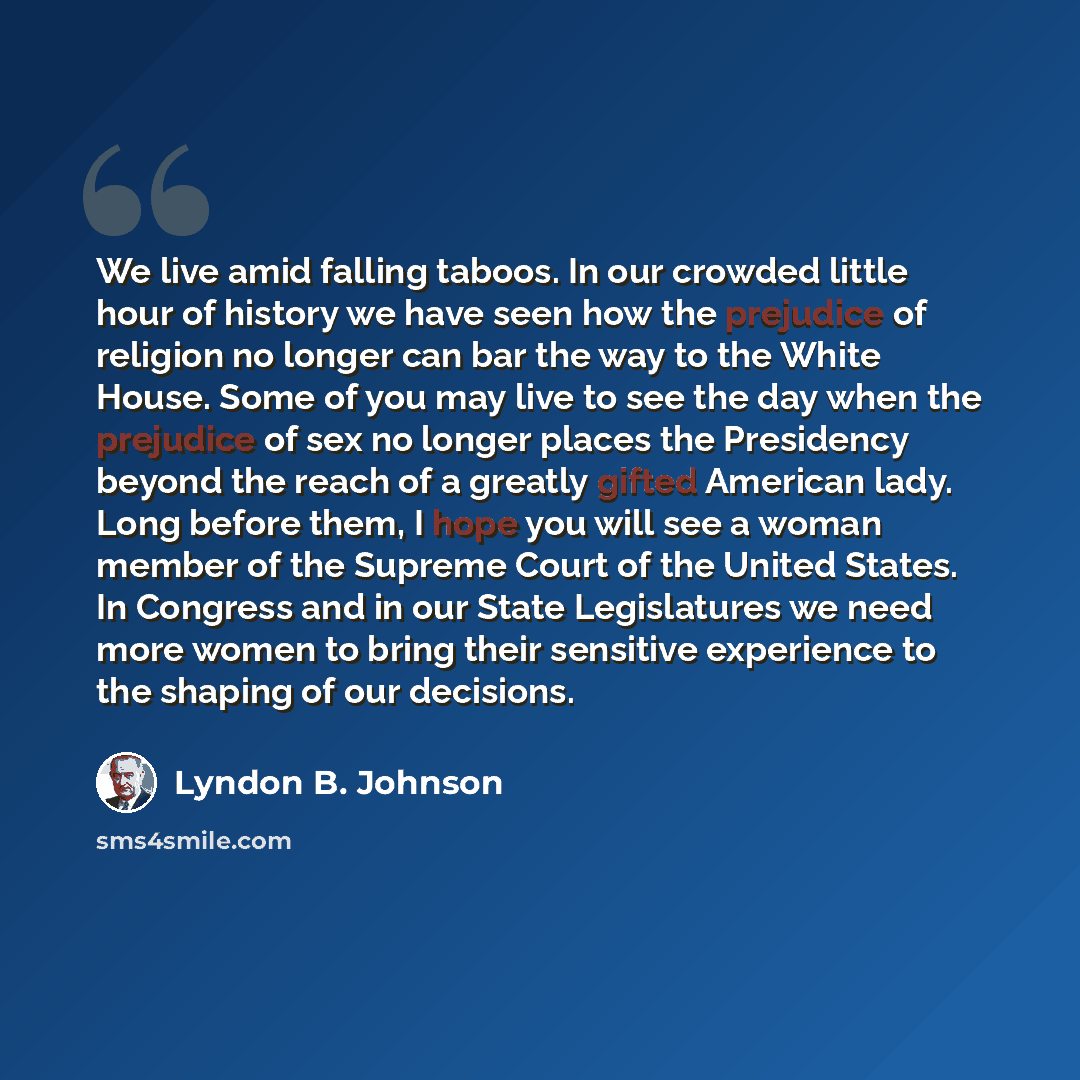 “We live amid falling taboos. In our crowded little hour of history we have seen how the prejudice of religion no longer can bar the way to the White House. Some of you may live to see the day when the prejudice of sex no longer places the Presidency beyond the reach of a greatly gifted American…” quote by Lyndon B. Johnson