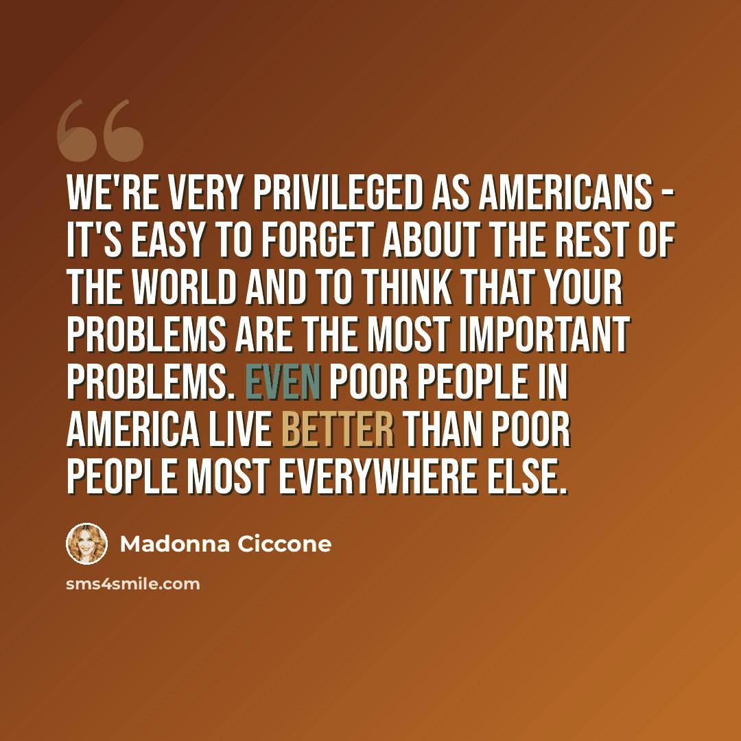 “We're very privileged as Americans - it's easy to forget about the rest of the world and to think that your problems are the most important problems. Even poor people in America live better than poor people most everywhere else.” quote by Madonna Ciccone