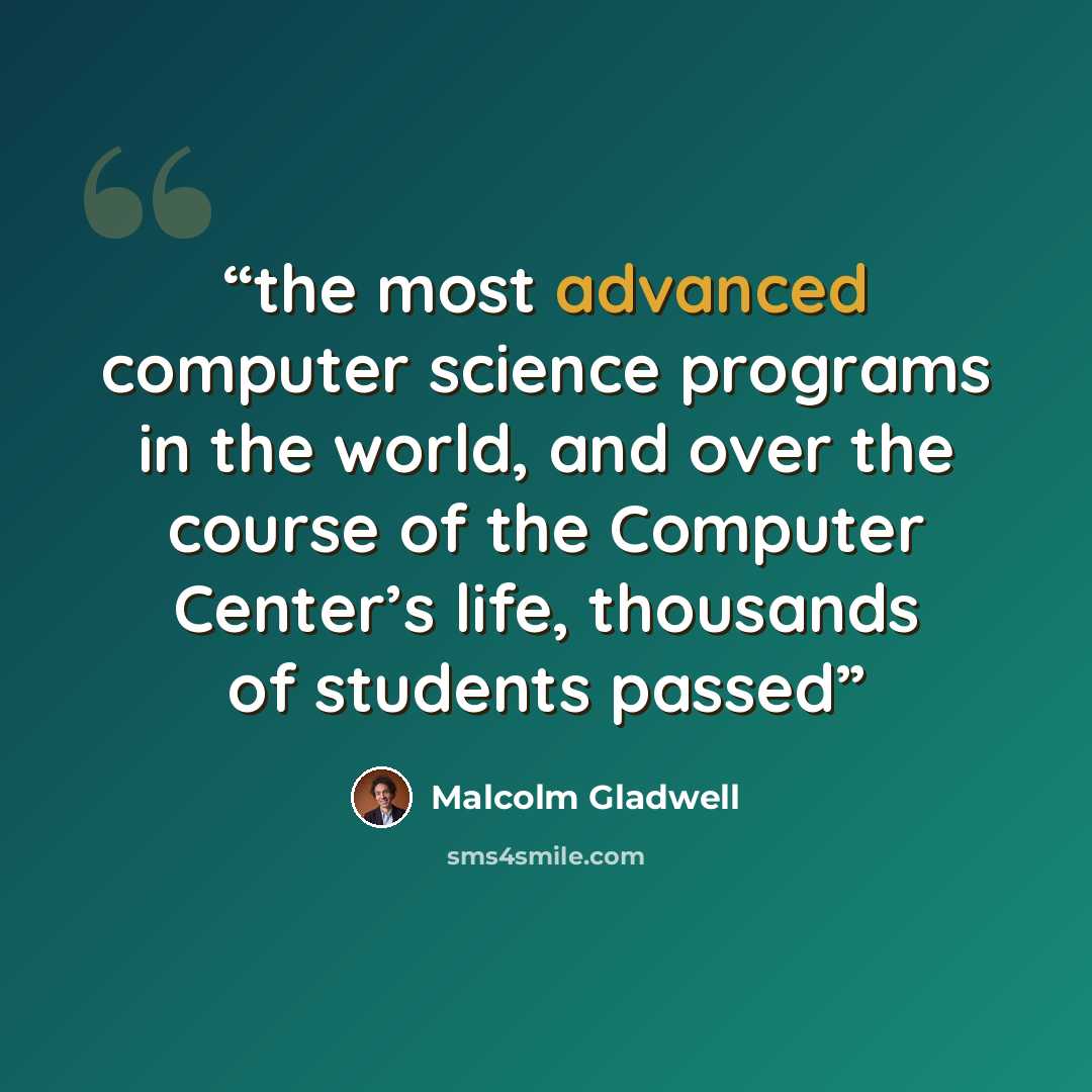 “the most advanced computer science programs in the world, and over the course of the Computer Center’s life, thousands of students passed” quote by Malcolm Gladwell